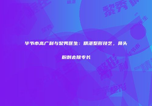 毕节市高广利与黎秀医生：精湛整形技艺，鼻头粉刺去除专长