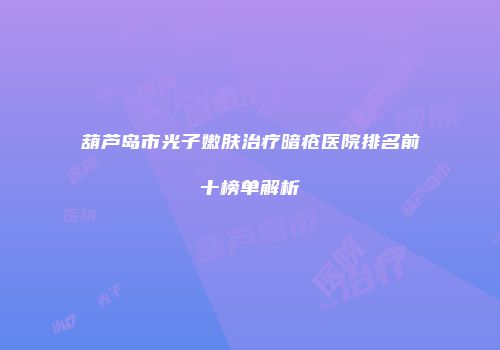 葫芦岛市光子嫩肤治疗暗疮医院排名前十榜单解析