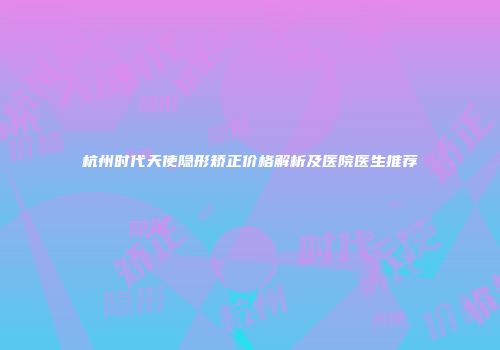 杭州时代天使隐形矫正价格解析及医院医生推荐