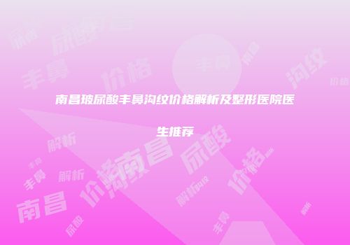 南昌玻尿酸丰鼻沟纹价格解析及整形医院医生推荐