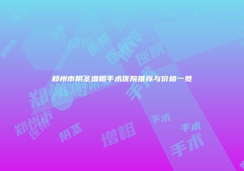 郑州市阴茎增粗手术医院推荐与价格一览