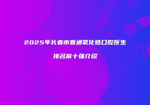 2025年长春市普通氧化锆口腔医生排名前十强介绍