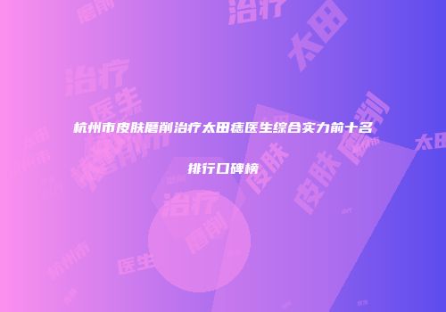 杭州市皮肤磨削治疗太田痣医生综合实力前十名排行口碑榜