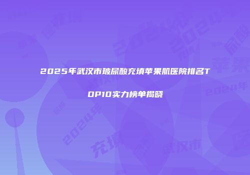 2025年武汉市玻尿酸充填苹果肌医院排名TOP10实力榜单揭晓
