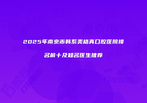 2025年南京市韩系美格真口腔医院排名前十及知名医生推荐