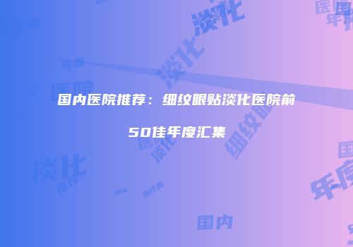 国内医院推荐：细纹眼贴淡化医院前50佳年度汇集