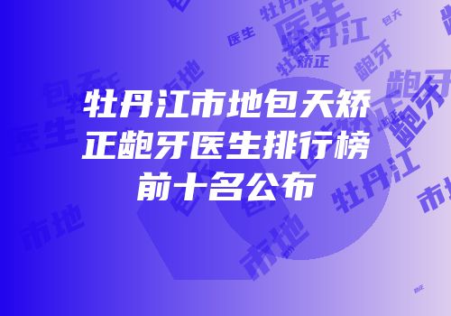 牡丹江市地包天矫正龅牙医生排行榜前十名公布