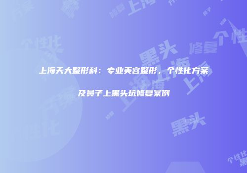 上海天大整形科：专业美容整形，个性化方案及鼻子上黑头坑修复案例