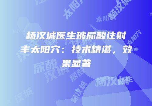杨汉城医生玻尿酸注射丰太阳穴：技术精湛，效果显著