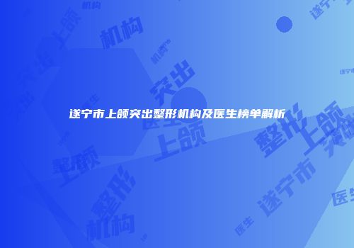 遂宁市上颌突出整形机构及医生榜单解析