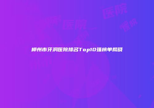 柳州市牙洞医院排名Top10强榜单揭晓