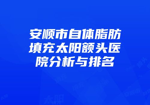 安顺市自体脂肪填充太阳额头医院分析与排名