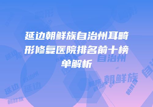 延边朝鲜族自治州耳畸形修复医院排名前十榜单解析