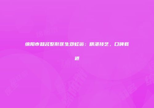 绵阳市知名整形医生邓虹薇：精湛技艺，口碑载道