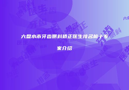六盘水市牙齿侧斜矫正医生排名前十专家介绍
