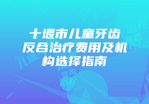 十堰市儿童牙齿反合治疗费用及机构选择指南