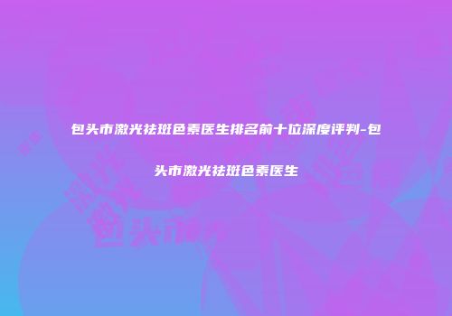 包头市激光祛斑色素医生排名前十位深度评判-包头市激光祛斑色素医生