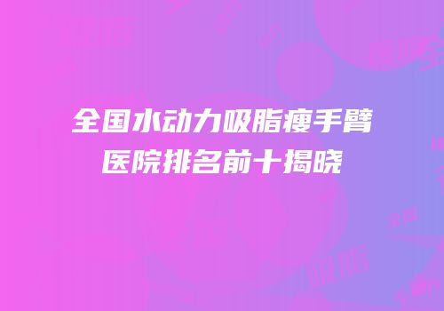 全国水动力吸脂瘦手臂医院排名前十揭晓