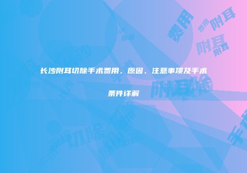 长沙附耳切除手术费用、原因、注意事项及手术条件详解