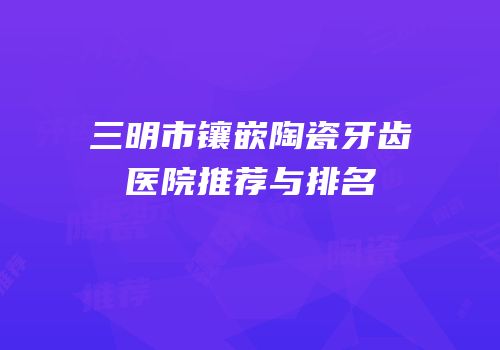 三明市镶嵌陶瓷牙齿医院推荐与排名