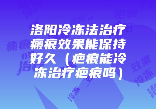 洛阳冷冻法治疗瘢痕效果能保持好久（疤痕能冷冻治疗疤痕吗）