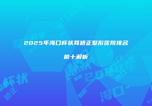 2025年海口杯状耳矫正整形医院排名前十解析