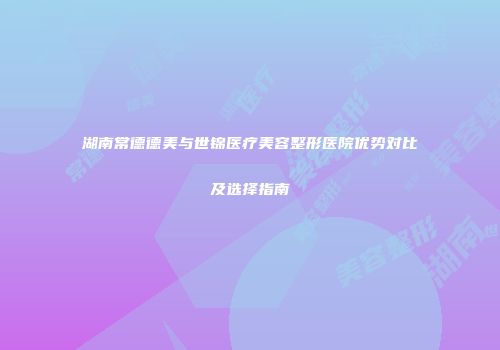 湖南常德德美与世锦医疗美容整形医院优势对比及选择指南