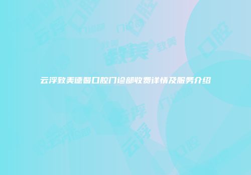 云浮致美德馨口腔门诊部收费详情及服务介绍