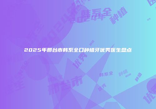 2025年邢台市韩系全口种植牙优秀医生盘点