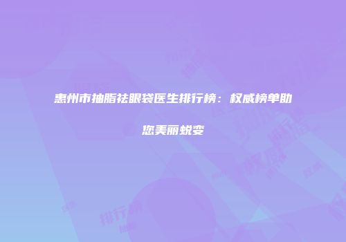 惠州市抽脂祛眼袋医生排行榜：权威榜单助您美丽蜕变