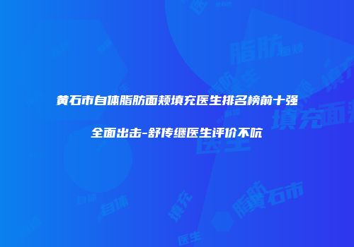 黄石市自体脂肪面颊填充医生排名榜前十强全面出击-舒传继医生评价不吭
