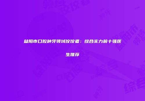 益阳市口腔种牙领域佼佼者：综合实力前十强医生推荐
