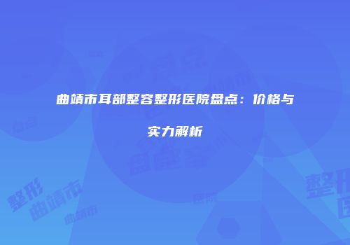 曲靖市耳部整容整形医院盘点：价格与实力解析
