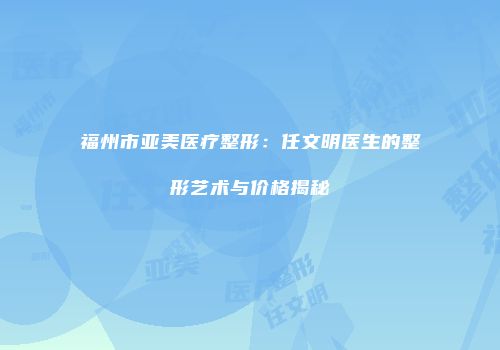 福州市亚美医疗整形：任文明医生的整形艺术与价格揭秘