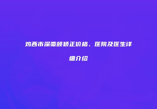 鸡西市深覆颌矫正价格、医院及医生详细介绍