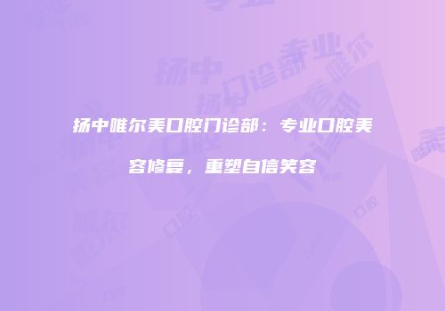 扬中唯尔美口腔门诊部：专业口腔美容修复，重塑自信笑容