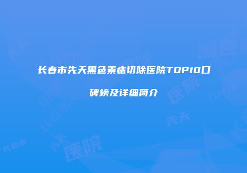 长春市先天黑色素痣切除医院TOP10口碑榜及详细简介