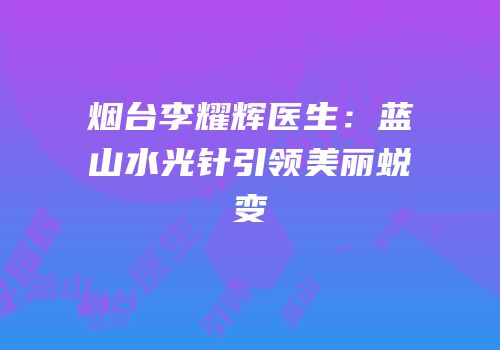 烟台李耀辉医生：蓝山水光针引领美丽蜕变
