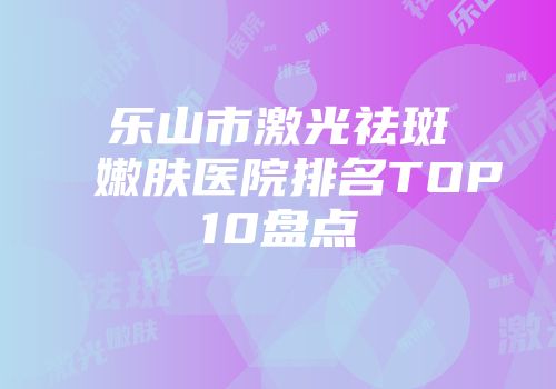 乐山市激光祛斑嫩肤医院排名TOP10盘点