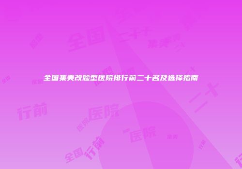 全国集美改脸型医院排行前二十名及选择指南