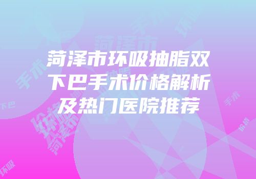 菏泽市环吸抽脂双下巴手术价格解析及热门医院推荐