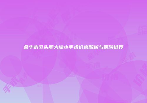 金华市乳头肥大缩小手术价格解析与医院推荐