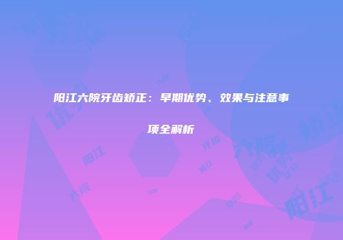 阳江六院牙齿矫正：早期优势、效果与注意事项全解析