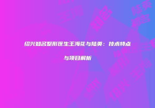 绍兴知名整形医生王海花与陆英：技术特点与项目解析
