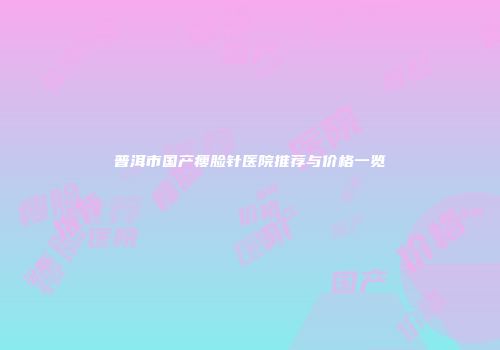 普洱市国产瘦脸针医院推荐与价格一览