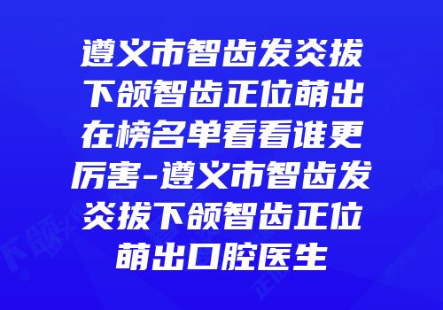 遵义市智齿发炎拔下颌智齿正位萌出在榜名单看看谁更厉害-遵义市智齿发炎拔下颌智齿正位萌出口腔医生