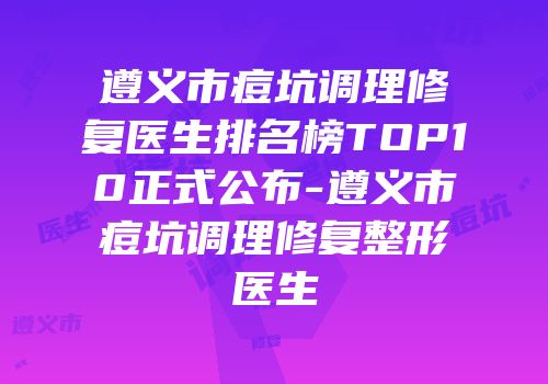 遵义市痘坑调理修复医生排名榜TOP10正式公布-遵义市痘坑调理修复整形医生