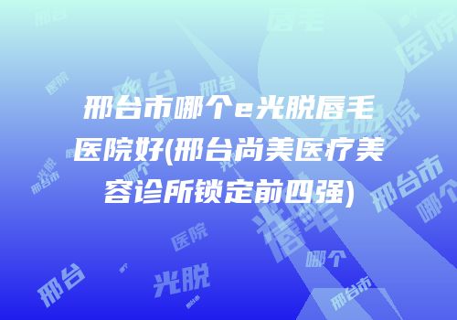 邢台市哪个e光脱唇毛医院好(邢台尚美医疗美容诊所锁定前四强)