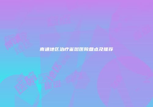 南通地区治疗雀斑医院盘点及推荐