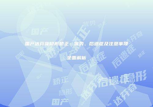 国产达芬奇隐形矫正：优势、后遗症及注意事项全面解析